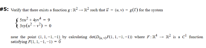 #5: Verify that there exists a function g: R². R² such that u (u, v) = g(x) for the system
5x² + 4y = 9
3xy(²-²) = 0
near the point (1, 1,-1,-1), by calculating det(D(u, v)F(1, 1,-1,-1)) where F: R4
satisfying F(1, 1,-1,-1) = 0
R² is a C¹ function