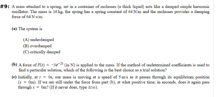 #9: A mass attached to a spring, set in a container of molasses (a thick liquid) acts like a damped simple harmonic
oscillator. The mass is 16 kg, the spring has a spring constant of 64 N/m and the molasses provides a damping
force of 64 N-s/m.
(a) The system is
(A) underdamped
(B) overdamped
(C) critically damped
(b) A force of F(t) = -3e-2t (in N) is applied to the mass. If the method of undetermined coefficients is used to
find a particular solution, which of the following is the best choice as a trial solution?
(c) Initially, at t = 0s, our mass is moving at a speed of 5 m/s as it passes through its equilibrium position
(x = 0m). If we are still under the force from part (b), at what positive time, in seconds, does it again pass
through x = 0m? (If it never does, type dne).