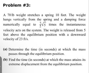 Problem #3:
A 70 lb weight stretches a spring 10 feet. The weight
hangs vertically from the spring and a damping force
numerically equal to √5 times the instantaneous
velocity acts on the system. The weight is released from 5
feet above the equilibrium position with a downward
velocity of 23 ft/s.
(a) Determine the time (in seconds) at which the mass
passes through the equilibrium position.
(b) Find the time (in seconds) at which the mass attains its
extreme displacement from the equilibrium position.