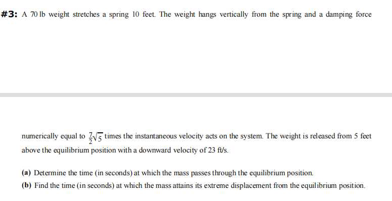 #3: A 70 lb weight stretches a spring 10 feet. The weight hangs vertically from the spring and a damping force
numerically equal to √5 times the instantaneous velocity acts on the system. The weight is released from 5 feet
above the equilibrium position with a downward velocity of 23 ft/s.
(a) Determine the time (in seconds) at which the mass passes through the equilibrium position.
(b) Find the time (in seconds) at which the mass attains its extreme displacement from the equilibrium position.