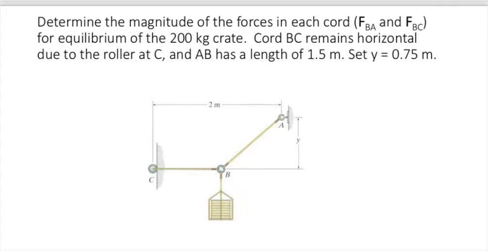 Determine the magnitude of the forces in each cord (FBA and FBC)
for equilibrium of the 200 kg crate. Cord BC remains horizontal
due to the roller at C, and AB has a length of 1.5 m. Set y = 0.75 m.
2m
B