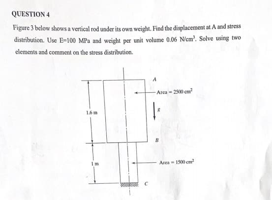 QUESTION 4
Figure 3 below shows a vertical rod under its own weight. Find the displacement at A and stress
distribution. Use E-100 MPa and weight per unit volume 0.06 N/cm³. Solve using two
elements and comment on the stress distribution.
1.6 m
1m
A
Area = 2500 cm²
8
B
Area = 1500 cm²