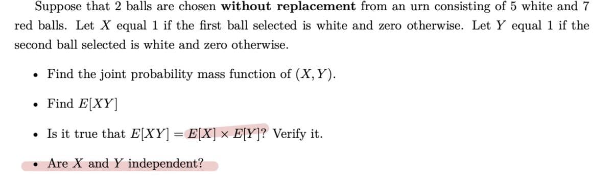 Suppose that 2 balls are chosen without replacement from an urn consisting of 5 white and 7
red balls. Let X equal 1 if the first ball selected is white and zero otherwise. Let Y equal 1 if the
second ball selected is white and zero otherwise.
• Find the joint probability mass function of (X, Y).
Find E[XY]
●
Is it true that E[XY] = E[X] × E[Y]? Verify it.
• Are X and Y independent?