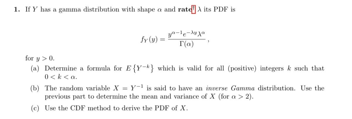1. If Y has a gamma distribution with shape a and rate its PDF is
fy (y)
=
ya-¹e-ya
r(a)
for Y > 0.
(a) Determine a formula for E{Y-k} which is valid for all (positive) integers k such that
0 <k <a.
(b) The random variable X = Y-¹ is said to have an inverse Gamma distribution. Use the
previous part to determine the mean and variance of X (for a > 2).
(c) Use the CDF method to derive the PDF of X.