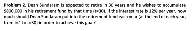 Problem 2. Dean Sundaram is expected to retire in 30 years and he wishes to accumulate
$800,000 in his retirement fund by that time (t=30). If the interest rate is 12% per year, how
much should Dean Sundaram put into the retirement fund each year (at the end of each year,
from t=1 to t=30) in order to achieve this goal?