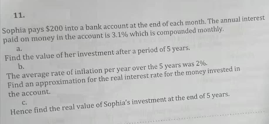 11.
Sophia pays $200 into a bank account at the end of each month. The annual interest
paid on money in the account is 3.1% which is compounded monthly.
a.
Find the value of her investment after a period of 5 years.
b.
The average rate of inflation per year over the 5 years was 2%.
Find an approximation for the real interest rate for the money invested in
the account.
с.
Hence find the real value of Sophia's investment at the end of 5 years.
