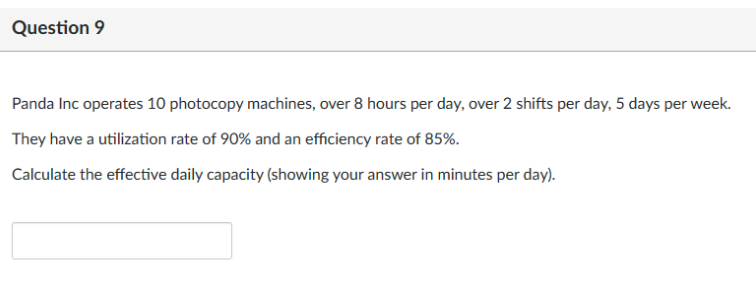 Question 9
Panda Inc operates 10 photocopy machines, over 8 hours per day, over 2 shifts per day, 5 days per week.
They have a utilization rate of 90% and an efficiency rate of 85%.
Calculate the effective daily capacity (showing your answer in minutes per day).