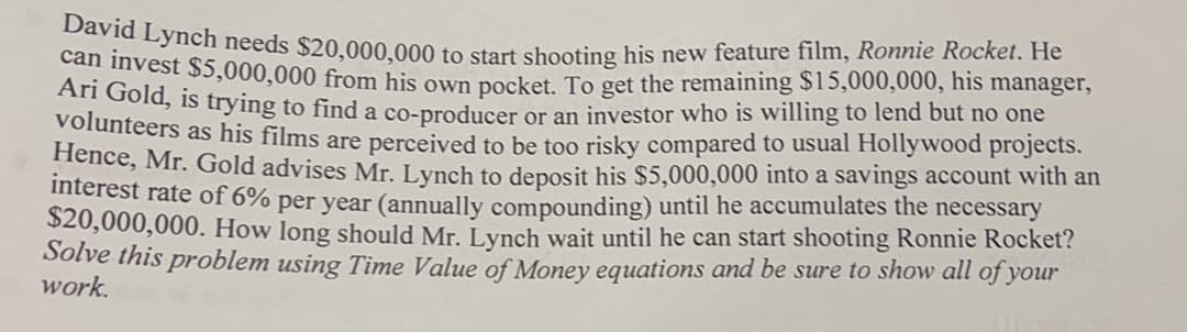 David Lynch needs $20,000,000 to start shooting his new feature film, Ronnie Rocket. He
can invest $5,000,000 from his own pocket. To get the remaining $15,000,000, his manager,
Ari Gold, is trying to find a co-producer or an investor who is willing to lend but no one
volunteers as his films are perceived to be too risky compared to usual Hollywood projects.
Hence, Mr. Gold advises Mr. Lynch to deposit his $5,000,000 into a savings account with an
interest rate of 6% per year (annually compounding) until he accumulates the necessary
$20,000,000. How long should Mr. Lynch wait until he can start shooting Ronnie Rocket?
Solve this problem using Time Value of Money equations and be sure to show all of your
work.