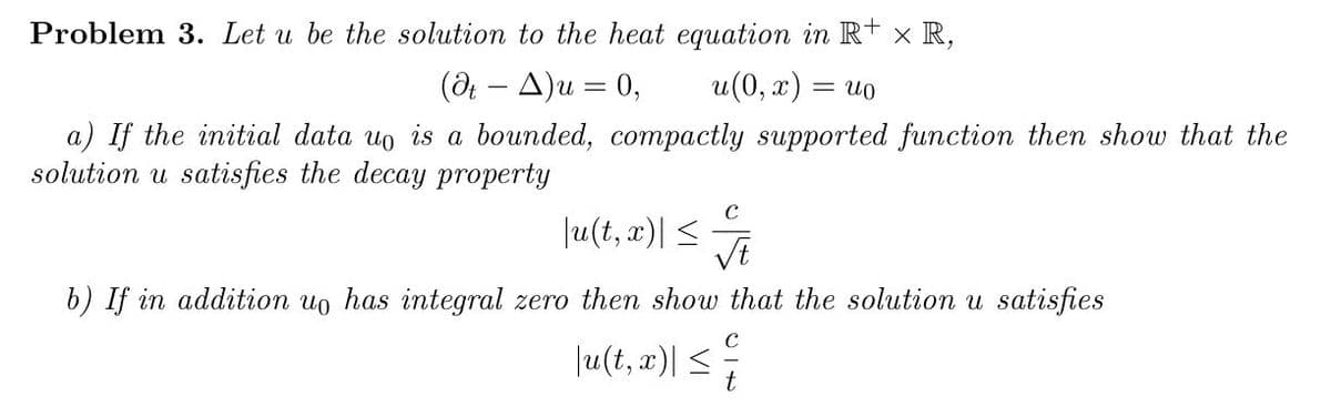 Problem 3. Let u be the solution to the heat equation in R+ x R,
(dt - A) u = 0,
u(0, x) = uo
a) If the initial data uo is a bounded, compactly supported function then show that the
solution u satisfies the decay property
C
|u(t, x)| ≤ √√t
b) If in addition uo has integral zero then show that the solution u satisfies
|u(t, x)| ≤
C
t