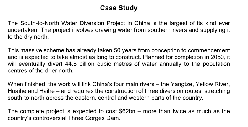 Case Study
The South-to-North Water Diversion Project in China is the largest of its kind ever
undertaken. The project involves drawing water from southern rivers and supplying it
to the dry north.
This massive scheme has already taken 50 years from conception to commencement
and is expected to take almost as long to construct. Planned for completion in 2050, it
will eventually divert 44.8 billion cubic metres of water annually to the population
centres of the drier north.
When finished, the work will link China's four main rivers - the Yangtze, Yellow River,
Huaihe and Haihe - and requires the construction of three diversion routes, stretching
south-to-north across the eastern, central and western parts of the country.
The complete project is expected to cost $62bn - more than twice as much as the
country's controversial Three Gorges Dam.