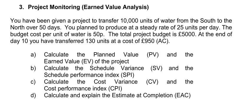 3. Project Monitoring (Earned Value Analysis)
You have been given a project to transfer 10,000 units of water from the South to the
North over 50 days. You planned to produce at a steady rate of 25 units per day. The
budget cost per unit of water is 50p. The total project budget is £5000. At the end of
day 10 you have transferred 130 units at a cost of £950 (AC).
a)
Calculate the Planned Value (PV) and the
Earned Value (EV) of the project
b)
Calculate the Schedule Variance (SV) and the
Schedule performance index (SPI)
c)
Calculate the Cost Variance (CV) and the
Cost performance index (CPI)
d) Calculate and explain the Estimate at Completion (EAC)