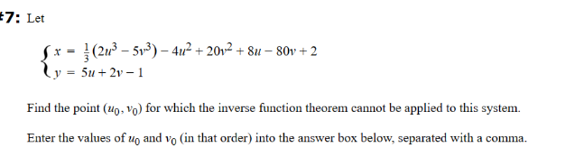 #7: Let
¯ x = }(2u³ − 5v³) − 4u² + 20v² + 8u − 80v + 2
y = 5u+2v-1
Find the point (uo, vo) for which the inverse function theorem cannot be applied to this system.
Enter the values of up and vo (in that order) into the answer box below, separated with a comma.