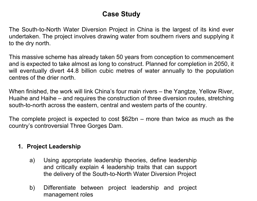Case Study
The South-to-North Water Diversion Project in China is the largest of its kind ever
undertaken. The project involves drawing water from southern rivers and supplying it
to the dry north.
This massive scheme has already taken 50 years from conception to commencement
and is expected to take almost as long to construct. Planned for completion in 2050, it
will eventually divert 44.8 billion cubic metres of water annually to the population
centres of the drier north.
When finished, the work will link China's four main rivers - the Yangtze, Yellow River,
Huaihe and Haihe - and requires the construction of three diversion routes, stretching
south-to-north across the eastern, central and western parts of the country.
The complete project is expected to cost $62bn - more than twice as much as the
country's controversial Three Gorges Dam.
1. Project Leadership
a)
b)
Using appropriate leadership theories, define leadership
and critically explain 4 leadership traits that can support
the delivery of the South-to-North Water Diversion Project
Differentiate between project leadership and project
management roles