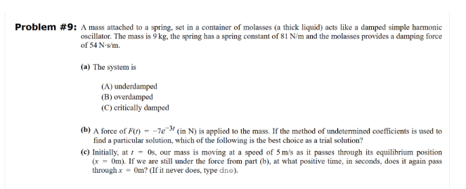 Problem #9: A mass attached to a spring, set in a container of molasses (a thick liquid) acts like a damped simple harmonic
oscillator. The mass is 9 kg, the spring has a spring constant of 81 N/m and the molasses provides a damping force
of 54 N-s/m.
(a) The system is
(A) underdamped
(B) overdamped
(C) critically damped
(b) A force of F(t) = -7e-3 (in N) is applied to the mass. If the method of undetermined coefficients is used to
find a particular solution, which of the following is the best choice as a trial solution?
(c) Initially, at 1 = 0s, our mass is moving at a speed of 5 m/s as it passes through its equilibrium position
(x = 0m). If we are still under the force from part (b), at what positive time, in seconds, does it again pass
through x = Om? (If it never does, type dne).