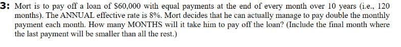 3: Mort is to pay off a loan of $60,000 with equal payments at the end of every month over 10 years (i.e., 120
months). The ANNUAL effective rate is 8%. Mort decides that he can actually manage to pay double the monthly
payment each month. How many MONTHS will it take him to pay off the loan? (Include the final month where
the last payment will be smaller than all the rest.)