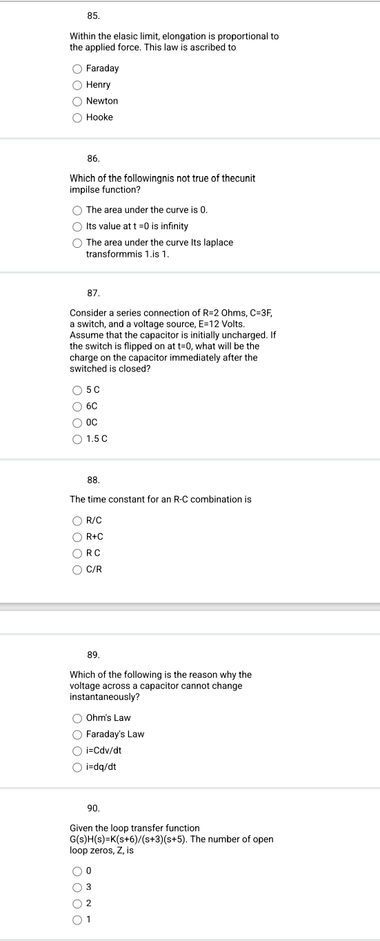 85.
Within the elasic limit, elongation is proportional to
the applied force. This law is ascribed to
O Faraday
O Henry
O Newton
O Hooke
86.
Which of the followingnis not true of thecunit
impilse function?
O The area under the curve is 0.
O Its value at t=0 is infinity
O The area under the curve Its laplace
transformmis 1.is 1.
87.
Consider a series connection of R=2 Ohms, C=3F,
a switch, and a voltage source, E=12 Volts.
Assume that the capacitor is initially uncharged. If
the switch is flipped on at t=0, what will be the
charge on the capacitor immediately after the
switched is closed?
O 5C
6C
000
OC
1.5 C
88.
The time constant for an R-C combination is
O R/C
OR+C
ORC
O C/R
89.
Which of the following is the reason why the
voltage across a capacitor cannot change
instantaneously?
O Ohm's Law
O Faraday's Law
O i=Cdv/dt
O i=dq/dt
90.
Given the loop transfer function
G(s)H(s)=K(s+6)/(s+3)(s+5). The number of open
loop zeros, Z, is
O 0
O 3
1