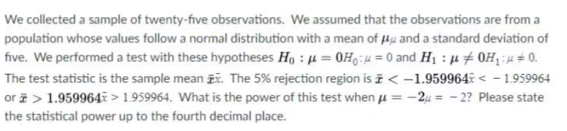 We collected a sample of twenty-five observations. We assumed that the observations are from a
population whose values follow a normal distribution with a mean of u and a standard deviation of
five. We performed a test with these hypotheses Ho: μ = 0H₁ = 0 and H₁ : μ0H₁0.
The test statistic is the sample mean . The 5% rejection region is < -1.959964< -1.959964
or > 1.959964 > 1.959964. What is the power of this test when μ = -2μ = -2? Please state
the statistical power up to the fourth decimal place.