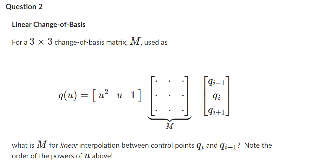 Question 2
Linear Change-of-Basis
For a 3 x 3 change-of-basis matrix, M, used as
q(u) = [u² u 1]
qi-1
qi
UB
9i+1,
M
what is M for linear interpolation between control points q; and qi+1? Note the
order of the powers of u above!