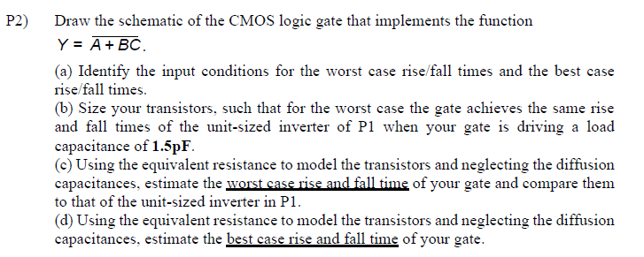 P2) Draw the schematic of the CMOS logic gate that implements the function
Y = A + BC.
(a) Identify the input conditions for the worst case rise/fall times and the best case
rise/fall times.
(b) Size your transistors, such that for the worst case the gate achieves the same rise
and fall times of the unit-sized inverter of P1 when your gate is driving a load
capacitance of 1.5pF.
(c) Using the equivalent resistance to model the transistors and neglecting the diffusion
capacitances, estimate the worst case rise and fall time of your gate and compare them
to that of the unit-sized inverter in P1.
(d) Using the equivalent resistance to model the transistors and neglecting the diffusion
capacitances, estimate the best case rise and fall time of your gate.