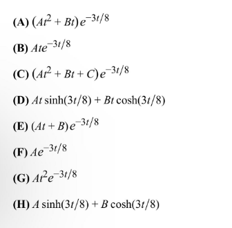 (A) (At² + Bt) e 31/8
(B) Ate-31/8
(C) (A²+ Bt+C)e-31/8
(D) At sinh(3t/8) + Bt cosh(31/8)
(E) (At+B)e-3t/8
(F) Ae-3t/8
(G) At-e-3t/8
(H) A sinh(3t/8)+ B cosh(3t/8)