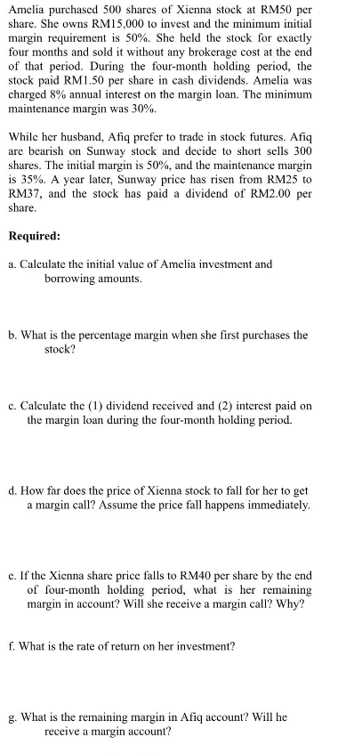 Amelia purchased 500 shares of Xienna stock at RM50 per
share. She owns RM15,000 to invest and the minimum initial
margin requirement is 50%. She held the stock for exactly
four months and sold it without any brokerage cost at the end
of that period. During the four-month holding period, the
stock paid RM1.50 per share in cash dividends. Amelia was
charged 8% annual interest on the margin loan. The minimum
maintenance margin was 30%.
While her husband, Afiq prefer to trade in stock futures. Afiq
are bearish on Sunway stock and decide to short sells 300
shares. The initial margin is 50%, and the maintenance margin
is 35%. A year later, Sunway price has risen from RM25 to
RM37, and the stock has paid a dividend of RM2.00 per
share.
Required:
a. Calculate the initial value of Amelia investment and
borrowing amounts.
b. What is the percentage margin when she first purchases the
stock?
c. Calculate the (1) dividend received and (2) interest paid on
the margin loan during the four-month holding period.
d. How far does the price of Xienna stock to fall for her to get
a margin call? Assume the price fall happens immediately.
e. If the Xienna share price falls to RM40 per share by the end
of four-month holding period, what is her remaining
margin in account? Will she receive a margin call? Why?
f. What is the rate of return on her investment?
g. What is the remaining margin in Afiq account? Will he
receive a margin account?
