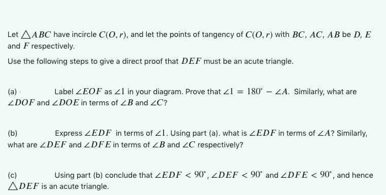 Let AABC have incircle C(O, r), and let the points of tangency of C(O, r) with BC, AC, AB be D, E
and F respectively.
Use the following steps to give a direct proof that DEF must be an acute triangle.
(a)
Label ZEOF as 21 in your diagram. Prove that <1 = 180°-ZA. Similarly, what are
ZDOF and ZDOE in terms of ZB and ZC?
(b)
Express ZEDF in terms of 21. Using part (a). what is ZEDF in terms of ZA? Similarly,
what are ZDEF and ZDFE in terms of ZB and ZC respectively?
(c)
Using part (b) conclude that ZEDF < 90°, ZDEF < 90° and ZDFE < 90°, and hence
ADEF is an acute triangle.