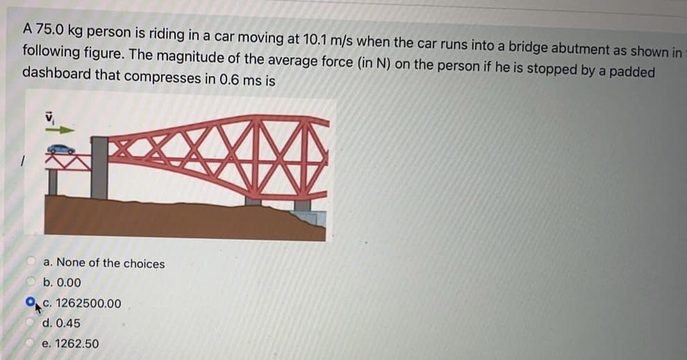 A 75.0 kg person is riding in a car moving at 10.1 m/s when the car runs into a bridge abutment as shown in
following figure. The magnitude of the average force (in N) on the person if he is stopped by a padded
dashboard that compresses in 0.6 ms is
a. None of the choices
b. 0.00
O c. 1262500.00
d. 0.45
e. 1262.50
