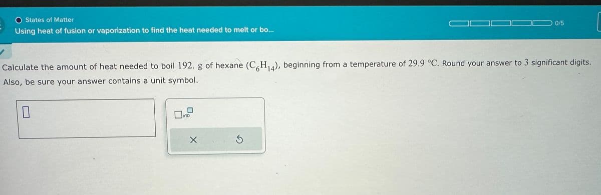 States of Matter
Using heat of fusion or vaporization to find the heat needed to melt or bo...
0/5
Calculate the amount of heat needed to boil 192. g of hexane (C6H14), beginning from a temperature of 29.9 °C. Round your answer to 3 significant digits.
Also, be sure your answer contains a unit symbol.
☐
x10
G
