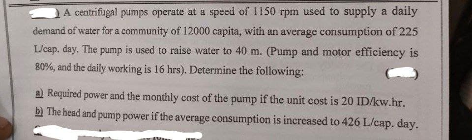 A centrifugal pumps operate at a speed of 1150 rpm used to supply a daily
demand of water for a community of 12000 capita, with an average consumption of 225
L/cap. day. The pump is used to raise water to 40 m. (Pump and motor efficiency is
80%, and the daily working is 16 hrs). Determine the following:
a) Required power and the monthly cost of the pump if the unit cost is 20 ID/kw.hr.
b) The head and pump power if the average consumption is increased to 426 L/cap. day.