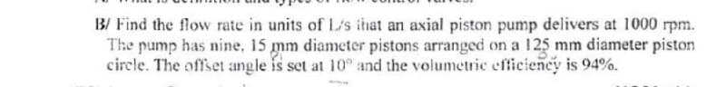 B/ Find the flow rate in units of L/s that an axial piston pump delivers at 1000 rpm.
The pump has nine, 15 mm diameter pistons arranged on a 125 mm diameter piston
circle. The offset angle is set at 10% and the volumetric efficiency is 94%.