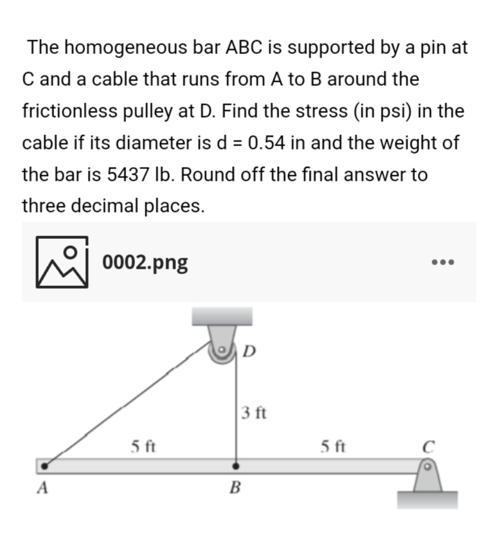 The homogeneous bar ABC is supported by a pin at
C and a cable that runs from A to B around the
frictionless pulley at D. Find the stress (in psi) in the
cable if its diameter is d = 0.54 in and the weight of
%3D
the bar is 5437 lb. Round off the final answer to
three decimal places.
0002.png
D
3 ft
5 ft
5 ft
A
B
