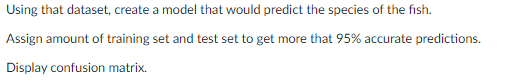 Using that dataset, create a model that would predict the species of the fish.
Assign amount of training set and test set to get more that 95% accurate predictions.
Display confusion matrix.
