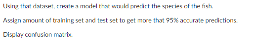 Using that dataset, create a model that would predict the species of the fish.
Assign amount of training set and test set to get more that 95% accurate predictions.
Display confusion matrix.
