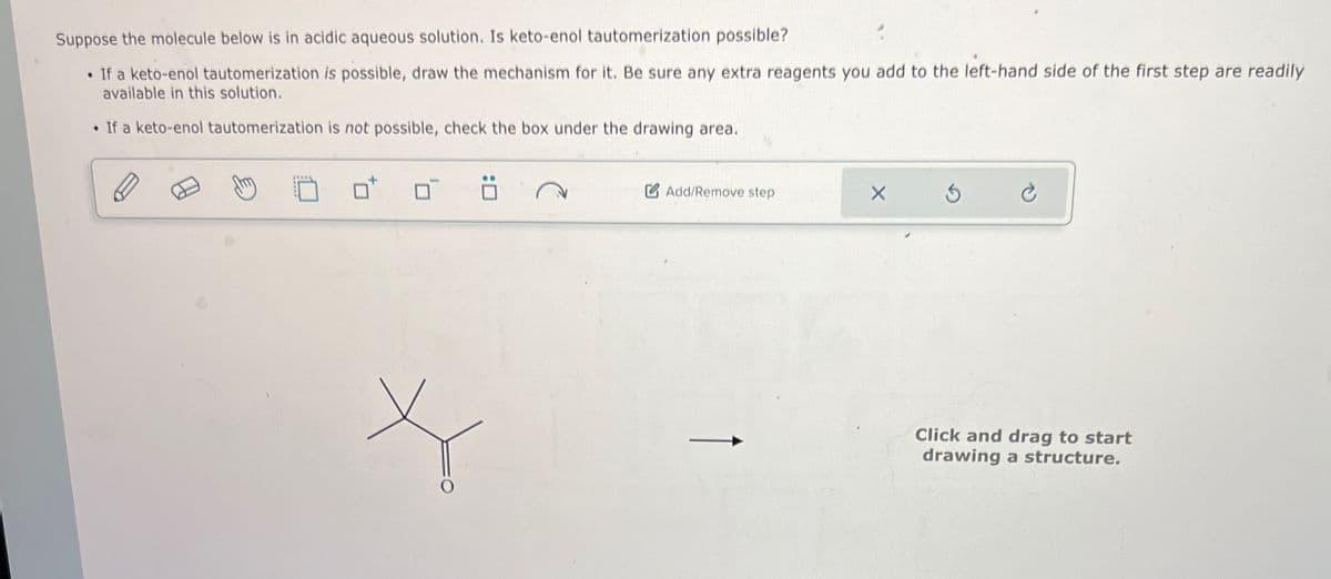 Suppose the molecule below is in acidic aqueous solution. Is keto-enol tautomerization possible?
• If a keto-enol tautomerization is possible, draw the mechanism for it. Be sure any extra reagents you add to the left-hand side of the first step are readily
available in this solution.
• If a keto-enol tautomerization is not possible, check the box under the drawing area.
Add/Remove step
× 5
Click and drag to start
drawing a structure.