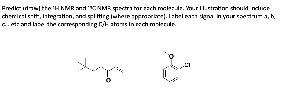 Predict (draw) the ¹H NMR and 13C NMR spectra for each molecule. Your illustration should include
chemical shift, integration, and splitting (where appropriate). Label each signal in your spectrum a, b,
c... etc and label the corresponding C/H atoms in each molecule.
CI
