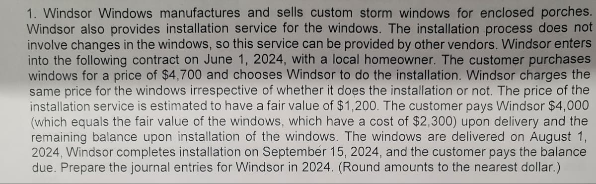 1. Windsor Windows manufactures and sells custom storm windows for enclosed porches.
Windsor also provides installation service for the windows. The installation process does not
involve changes in the windows, so this service can be provided by other vendors. Windsor enters
into the following contract on June 1, 2024, with a local homeowner. The customer purchases
windows for a price of $4,700 and chooses Windsor to do the installation. Windsor charges the
same price for the windows irrespective of whether it does the installation or not. The price of the
installation service is estimated to have a fair value of $1,200. The customer pays Windsor $4,000
(which equals the fair value of the windows, which have a cost of $2,300) upon delivery and the
remaining balance upon installation of the windows. The windows are delivered on August 1,
2024, Windsor completes installation on September 15, 2024, and the customer pays the balance
due. Prepare the journal entries for Windsor in 2024. (Round amounts to the nearest dollar.)