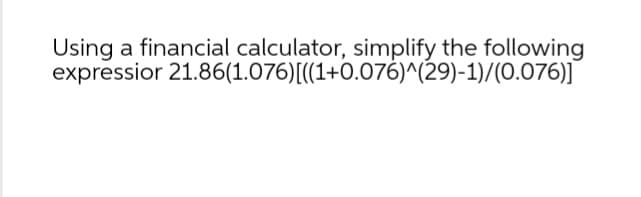 expressior
Using a financial calculator, simplify the following
21.86(1.076)[((1+0.076)^(29)-1)/(0.076)]