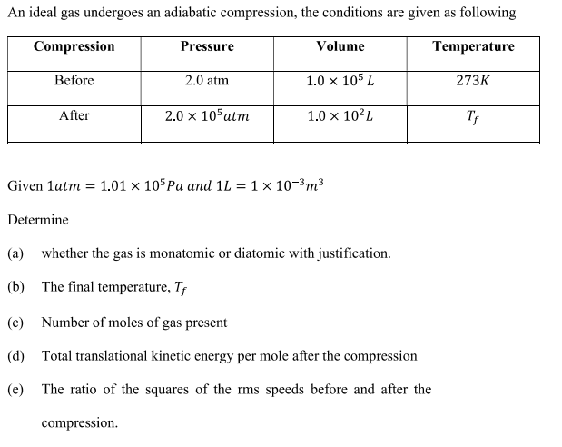 An ideal gas undergoes an adiabatic compression, the conditions are given as following
Compression
Pressure
Volume
Temperature
Before
2.0 atm
1.0 x 105 L
273K
After
2.0 x 10 atm
1.0 x 10²L
Tf
Given 1atm = 1.01 × 105Pa and 1L = 1 x 10-3m³
Determine
(a) whether the gas is monatomic or diatomic with justification.
(b) The final temperature, T,
(c) Number of moles of gas present
(d) Total translational kinetic energy per mole after the compression
(e) The ratio of the squares of the rms speeds before and after the
compression.
