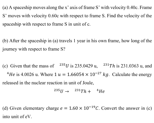 (a) A spaceship moves along the x' axis of frame S' with velocity 0.40c. Frame
S' moves with velocity 0.60c with respect to frame S. Find the velocity of the
spaceship with respect to frame S in unit of e.
(b) After the spaceship in (a) travels 1 year in his own frame, how long of the
journey with respect to frame S?
(c) Given that the mass of 235 U is 235.0429 u, 231Th is 231.0363 u, and
*He is 4.0026 u. Where 1 u = 1.66054 × 10-27 kg. Calculate the energy
released in the nuclear reaction in unit of Joule,
235 U → 231Th + *He
(d) Given elementary charge e = 1.60 × 10-19C. Convert the answer in (c)
into unit of eV.
