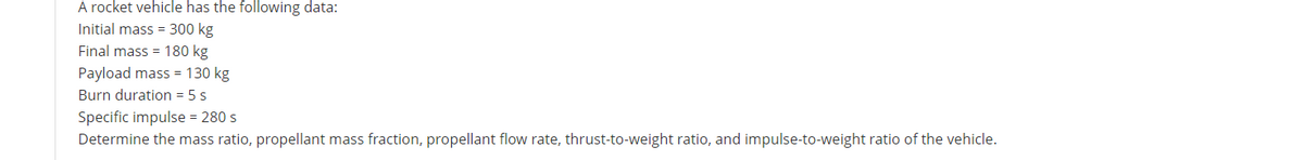 A rocket vehicle has the following data:
Initial mass = 300 kg
Final mass = 180 kg
Payload mass = 130 kg
Burn duration = 5 s
Specific impulse = 280 s
Determine the mass ratio, propellant mass fraction, propellant flow rate, thrust-to-weight ratio, and impulse-to-weight ratio of the vehicle.
