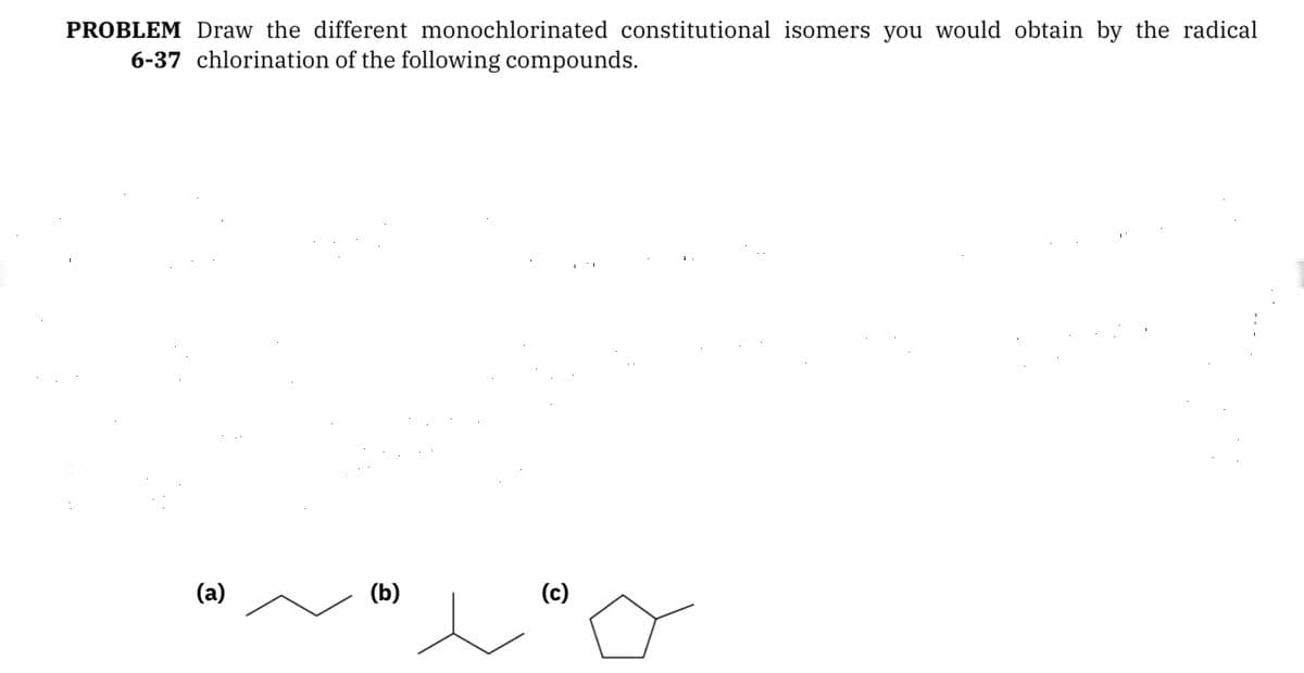PROBLEM Draw the different monochlorinated constitutional isomers you would obtain by the radical
6-37 chlorination of the following compounds.
(a)
(b)
(c)