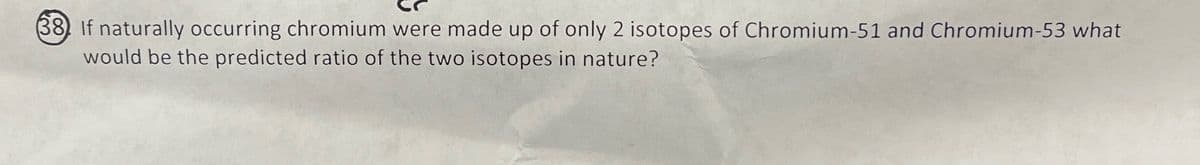 38 If naturally occurring chromium were made up of only 2 isotopes of Chromium-51 and Chromium-53 what
would be the predicted ratio of the two isotopes in nature?