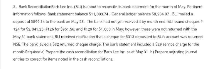 3. Bank Reconciliation Barb Lee Inc. (BLI) is about to reconcile its bank statement for the month of May. Pertinent
information follows: Bank statement balance $11,003.74. General ledger balance $8, 284.07. BLI mailed a
deposit of $899.14 to the bank on May 28. The bank had not yet received it by month end. BLI issued cheques #
124 for $2,041.25; # 126 for $951.56; and #129 for $1,000 in May; however, these were not returned with the
May 31 bank statement. BLI received notification that a cheque for $313 deposited to BLI's account was returned
NSE. The bank levied a $32 returned cheque charge. The bank statement included a $29 service charge for the
month.Required:a) Prepare the cash reconciliation for Barb Lee Inc. as at May 31. b) Prepare adjusting journal
entries to correct for items noted in the cash reconciliations.