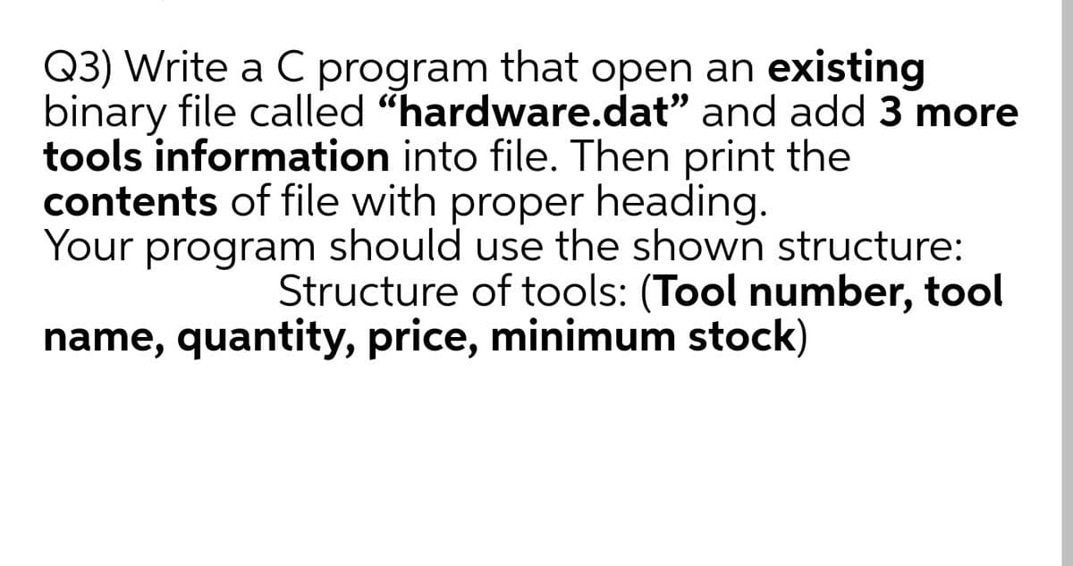 Q3) Write a C program that open an existing
binary file called "hardware.dat" and add 3 more
tools information into file. Then print the
contents of file with heading.
proper
Your program should use the shown structure:
Structure of tools: (Tool number, tool
name, quantity, price, minimum stock)
