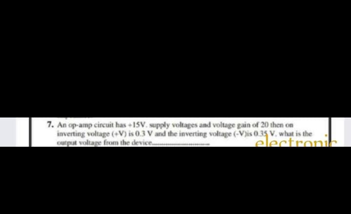 7. An op-amp circuit has +15V. supply voltages and voltage gain of 20 then on
inverting voltage (+V) is 0.3 V and the inverting voltage (-V)is 0.35 V. what is the
output voltage from the device...
electronih
