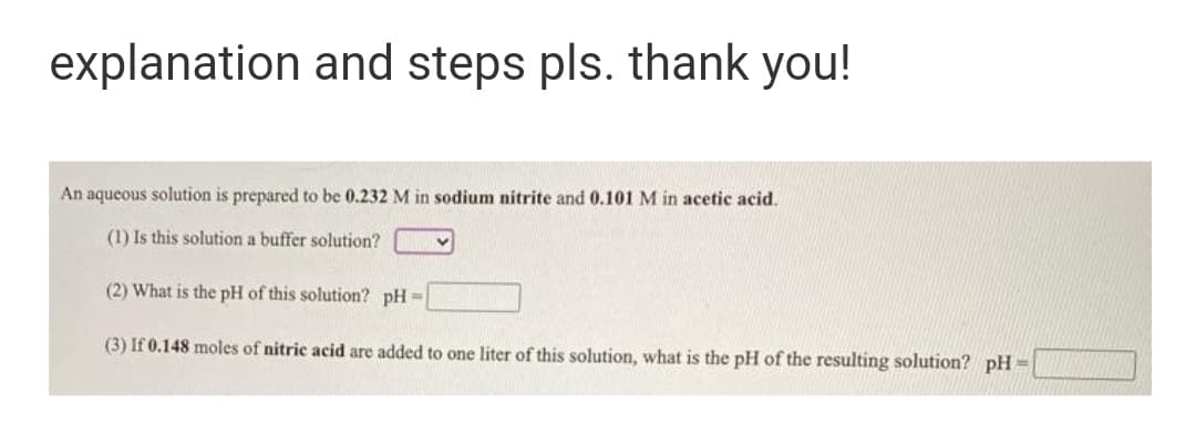 explanation and steps pls. thank you!
An aqueous solution is prepared to be 0.232 M in sodium nitrite and 0.101 M in acetic acid.
(1) Is this solution a buffer solution?
(2) What is the pH of this solution? pH =
(3) If 0.148 moles of nitric acid are added to one liter of this solution, what is the pH of the resulting solution? pH =
