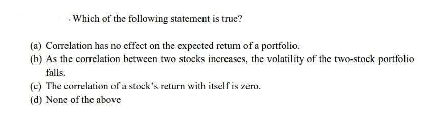Which of the following statement is true?
(a) Correlation has no effect on the expected return of a portfolio.
(b) As the correlation between two stocks increases, the volatility of the two-stock portfolio
falls.
(c) The correlation of a stock's return with itself is zero.
(d) None of the above