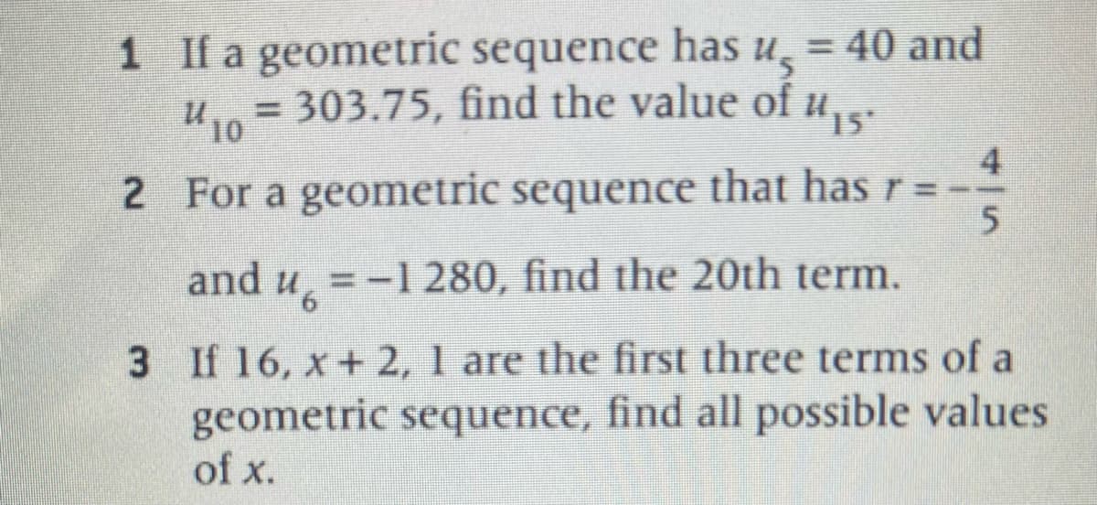 1 If a geometric sequence has u = 40 and
= 303.75, find the value of и₁5²
#15°
10
2 For a geometric sequence that has r =
and u = -1 280, find the 20th term.
3 If 16, x+ 2, 1 are the first three terms of a
geometric sequence, find all possible values
of x.
4
5