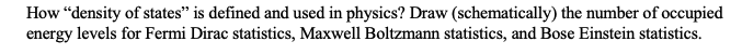 How "density of states" is defined and used in physics? Draw (schematically) the number of occupied
energy levels for Fermi Dirac statistics, Maxwell Boltzmann statistics, and Bose Einstein statistics.
