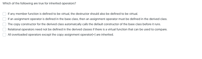 Which of the following are true for inherited operators?
If any member function is defined to be virtual, the destructor should also be defined to be virtual.
If an assignment operator is defined in the base class, then an assignment operator must be defined in the derived class.
The copy constructor for the derived class automatcally calls the default constructor of the base class before it runs.
Relational operators need not be defined in the derived classes if there is a virtual function that can be used to compare.
All overloaded operators except the copy assignment operator(=) are inherited.
O0000
